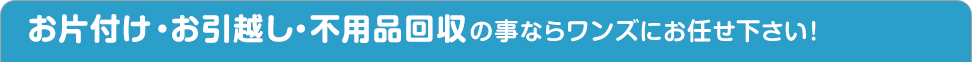 片付け・引越し・不用品回収の事ならワンズにお任せ下さい！